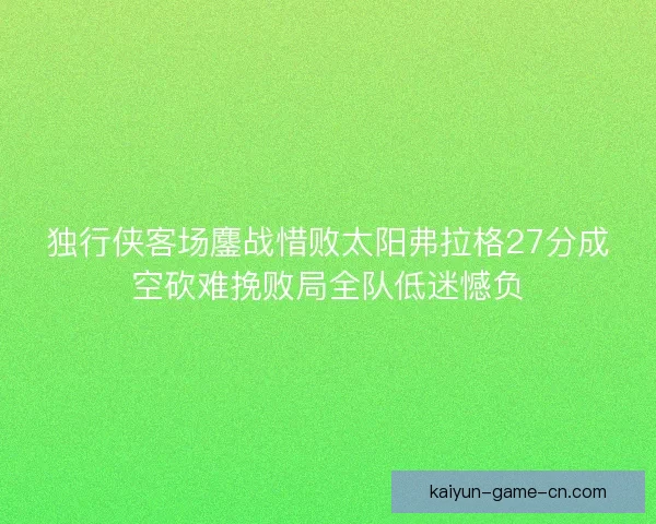 独行侠客场鏖战惜败太阳弗拉格27分成空砍难挽败局全队低迷憾负